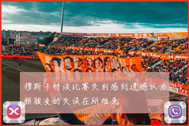 穆斯卡特谈比赛失利感到遗憾认为颜骏凌的失误在所难免