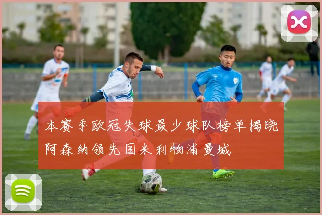 本赛季欧冠失球最少球队榜单揭晓阿森纳领先国米利物浦曼城
