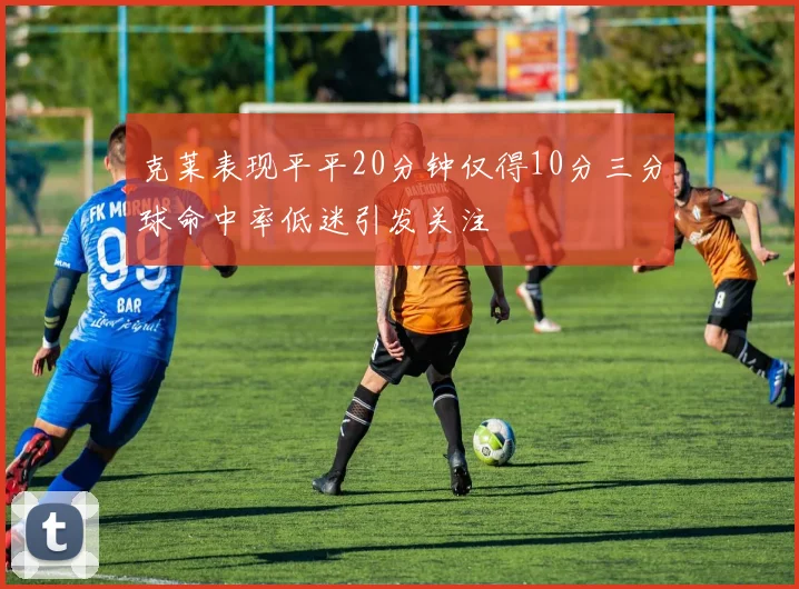 克莱表现平平20分钟仅得10分三分球命中率低迷引发关注