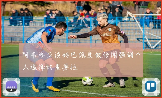 阿韦洛亚谈姆巴佩度假传闻强调个人选择的重要性