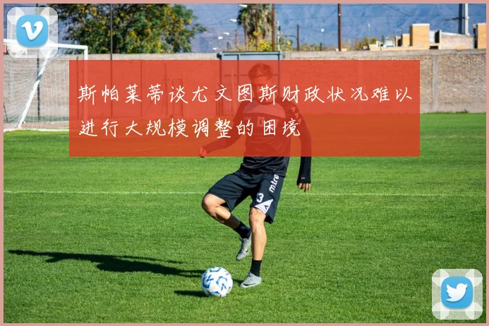 斯帕莱蒂谈尤文图斯财政状况难以进行大规模调整的困境