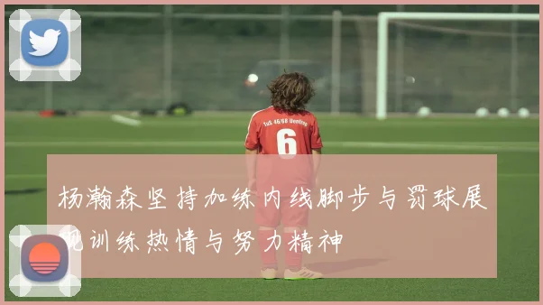杨瀚森坚持加练内线脚步与罚球展现训练热情与努力精神