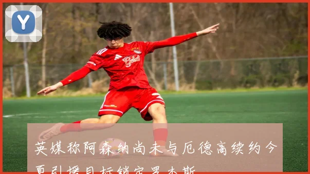 英媒称阿森纳尚未与厄德高续约今夏引援目标锁定罗杰斯