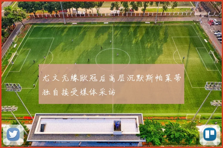 尤文无缘欧冠后高层沉默斯帕莱蒂独自接受媒体采访