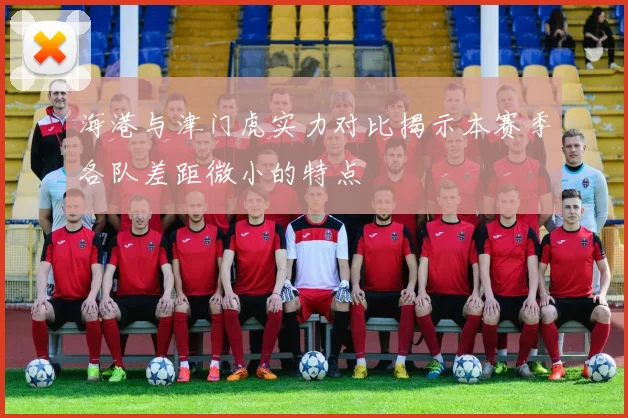 海港与津门虎实力对比揭示本赛季各队差距微小的特点