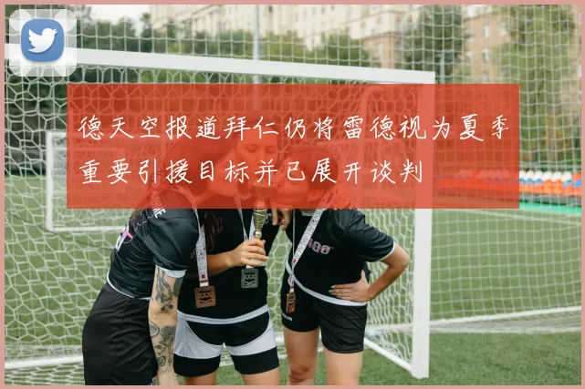 德天空报道拜仁仍将雷德视为夏季重要引援目标并已展开谈判
