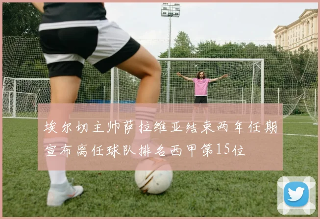 埃尔切主帅萨拉维亚结束两年任期宣布离任球队排名西甲第15位