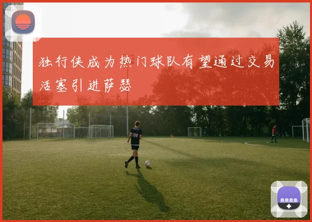 独行侠成为热门球队有望通过交易活塞引进萨瑟
