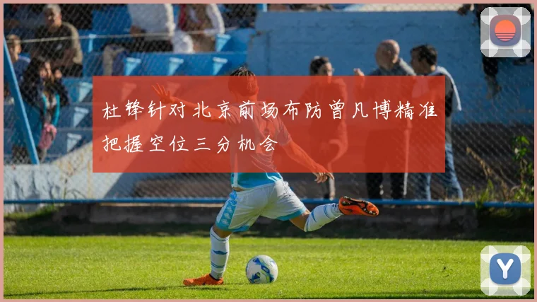 杜锋针对北京前场布防曾凡博精准把握空位三分机会