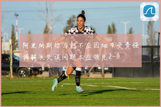 阿里纳斯称马刺不应因细节受责强调解决失误问题本应领先2-0