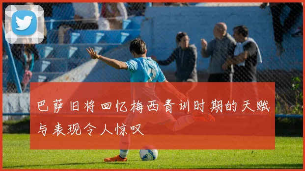 巴萨旧将回忆梅西青训时期的天赋与表现令人惊叹