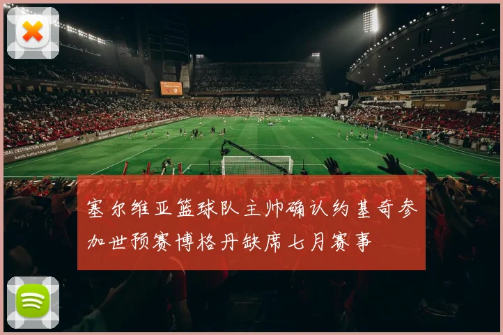塞尔维亚篮球队主帅确认约基奇参加世预赛博格丹缺席七月赛事