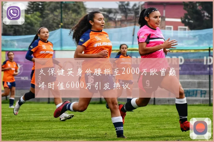 久保健英身价腰斩至2000万欧曾巅峰时值6000万引发热议