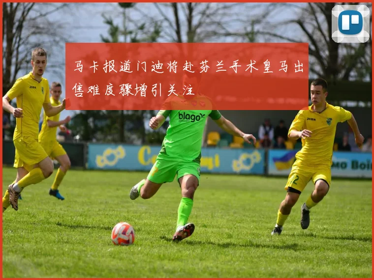 马卡报道门迪将赴芬兰手术皇马出售难度骤增引关注